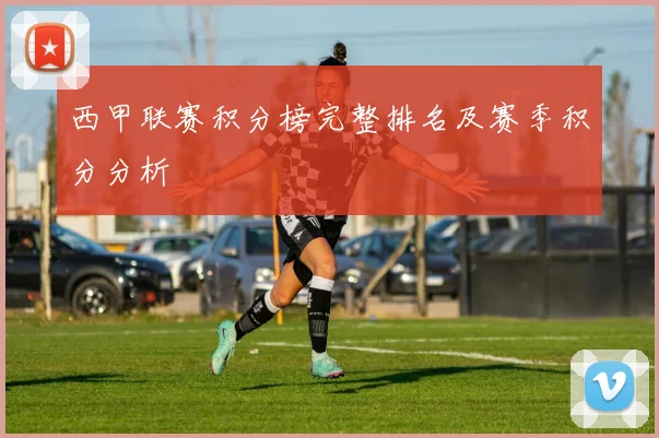 西甲联赛积分榜完整排名及赛季积分分析