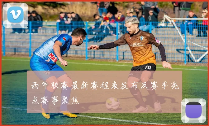 西甲联赛最新赛程表发布及赛季亮点赛事聚焦