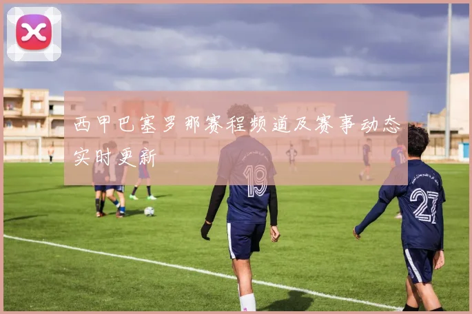 西甲巴塞罗那赛程频道及赛事动态实时更新